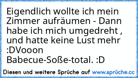 Eigendlich wollte ich mein Zimmer aufräumen - Dann habe ich mich umgedreht , und hatte keine Lust mehr :D
Vooon Babecue-Soße-total. :D