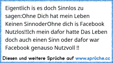 Eigentlich is es doch Sinnlos zu sagen:
Ohne Dich hat mein Leben Keinen Sinn
oder
Ohne dich is Facebook Nutzlos!!
Ich mein dafor hatte Das Leben doch auch einen Sinn oder dafor war Facebook genauso Nutzvoll !!