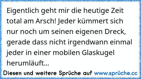 Eigentlich geht mir die heutige Zeit total am Arsch! Jeder kümmert sich nur noch um seinen eigenen Dreck, gerade dass nicht irgendwann einmal jeder in einer mobilen Glaskugel herumläuft...