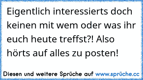 Eigentlich interessierts doch keinen mit wem oder was ihr euch heute treffst?! Also hörts auf alles zu posten!