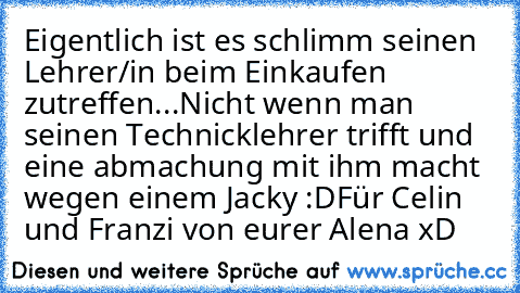 Eigentlich ist es schlimm seinen Lehrer/in beim Einkaufen zutreffen...Nicht wenn man seinen Technicklehrer trifft und eine abmachung mit ihm macht wegen einem Jacky :D
Für Celin und Franzi ♥
von eurer Alena xD