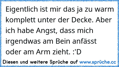 Eigentlich ist mir das ja zu warm komplett unter der Decke. 
Aber ich habe Angst, dass mich irgendwas am Bein anfässt oder am Arm zieht. :'D