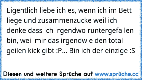 Eigentlich liebe ich es, wenn ich im Bett liege und zusammenzucke weil ich  denke dass ich irgendwo runtergefallen bin, weil mir das irgendwie den total geilen kick gibt :P... Bin ich der einzige :S