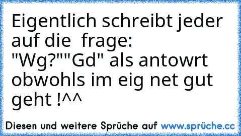 Eigentlich schreibt jeder auf die  frage: "Wg?"
"Gd" als antowrt obwohls im eig net gut geht !
^^