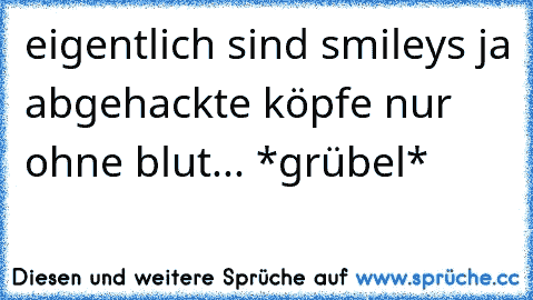 eigentlich sind smileys ja abgehackte köpfe nur ohne blut... *grübel*