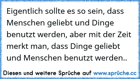 Eigentlich sollte es so sein, dass Menschen geliebt und Dinge benutzt werden, aber mit der Zeit merkt man, dass Dinge geliebt und Menschen benutzt werden..