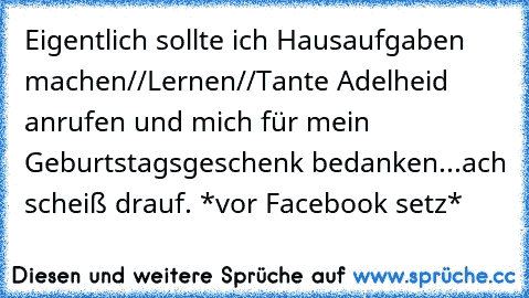 Eigentlich sollte ich Hausaufgaben machen//Lernen//Tante Adelheid anrufen und mich für mein Geburtstagsgeschenk bedanken...ach scheiß drauf. *vor Facebook setz*