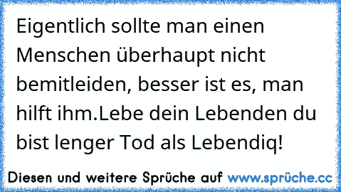 Eigentlich sollte man einen Menschen überhaupt nicht bemitleiden, besser ist es, man hilft ihm.
Lebe dein Leben
den du bist lenger Tod als Lebendiq!