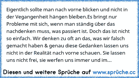 Eigentlich sollte man nach vorne blicken und nicht in der Vegangenheit hängen bleiben.
Es bringt nur Probleme mit sich, wenn man ständig über das nachdenken muss, was passiert ist. Doch das ist nicht so einfach. Wir denken zu oft an das, was wir falsch gemacht haben & genau diese Gedanken lassen uns nicht in der Realität nach vorne schauen. Sie lassen uns nicht frei, sie werfen uns immer und im...