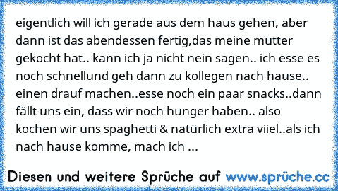 eigentlich will ich gerade aus dem haus gehen, aber dann ist das abendessen fertig,
das meine mutter gekocht hat.. kann ich ja nicht nein sagen.. ich esse es noch schnell
und geh dann zu kollegen nach hause.. einen drauf machen..esse noch ein paar snacks..
dann fällt uns ein, dass wir noch hunger haben.. also kochen wir uns spaghetti & natürlich extra viiel..
als ich nach hause komme, mach ich ...