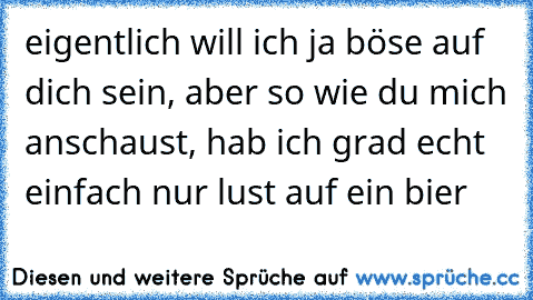 eigentlich will ich ja böse auf dich sein, aber so wie du mich anschaust, hab ich grad echt einfach nur lust auf ein bier ♥