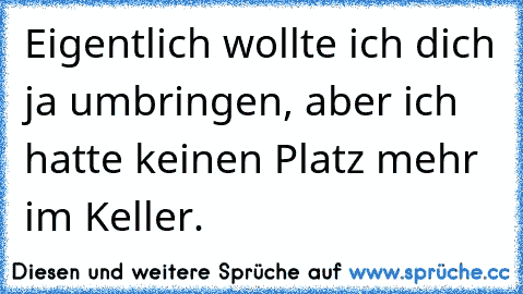 Eigentlich wollte ich dich ja umbringen, aber ich hatte keinen Platz mehr im Keller.