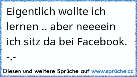 Eigentlich wollte ich lernen .. aber neeeein ich sitz da bei Facebook. -.-