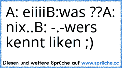 A: eiiii
B:was ??
A: nix..
B: -.-
wers kennt liken ;)