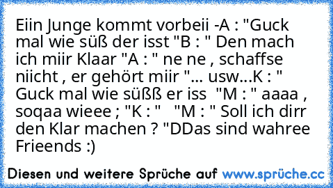 Eiin Junge kommt vorbeii -
A : "Guck mal wie süß der isst "
B : " Den mach ich miir Klaar "
A : " ne ne , schaffse niicht , er gehört miir "
... usw...
K : " Guck mal wie süßß er iss ♥ "
M : " aaaa , soqaa wieee ; "
K : " ♥ ♥ "
M : " Soll ich dirr den Klar machen ? "
DDas sind wahree Frieends :) ♥