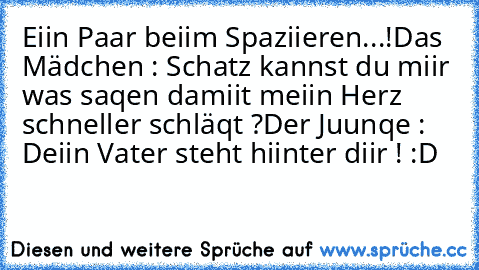 Eiin Paar beiim Spaziieren...!
Das Mädchen : Schatz kannst du miir was saqen damiit meiin Herz schneller schläqt ?
Der Juunqe : Deiin Vater steht hiinter diir ! :D