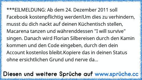 ***EILMELDUNG: Ab dem 24. Dezember 2011 soll Facebook kostenpflichtig werden!
Um dies zu verhindern, musst du dich nackt auf deinen Küchentisch stellen, Macarena tanzen und währenddessen "I will survive" singen. Danach wird Florian Silbereisen durch den Kamin kommen und den Code eingeben, durch den dein Account kostenlos bleibt.
Kopiere das in deinen Status ohne ersichtlichen Grund und nerve da...