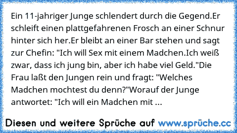 Ein 11-jahriger Junge schlendert durch die Gegend.
Er schleift einen plattgefahrenen Frosch an einer Schnur hinter sich her.
Er bleibt an einer Bar stehen und sagt zur Chefin: "Ich will Sex mit einem Madchen.
Ich weiß zwar, dass ich jung bin, aber ich habe viel Geld."
Die Frau laßt den Jungen rein und fragt: "Welches Madchen mochtest du denn?"
Worauf der Junge antwortet: "Ich will ein Madchen m...