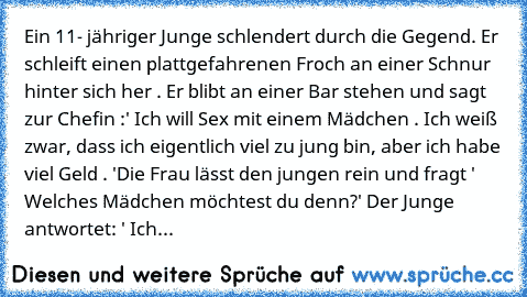 Ein 11- jähriger Junge schlendert durch die Gegend. Er schleift einen plattgefahrenen Froch an einer Schnur hinter sich her . Er blibt an einer Bar stehen und sagt zur Chefin :
' Ich will Sex mit einem Mädchen . Ich weiß zwar, dass ich eigentlich viel zu jung bin, aber ich habe viel Geld . '
Die Frau lässt den jungen rein und fragt ' Welches Mädchen möchtest du denn?' Der Junge antwortet: ' Ich...