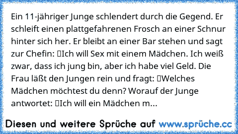 Ein 11-jähriger Junge schlendert durch die Gegend. Er schleift einen plattgefahrenen Frosch an einer Schnur hinter sich her. Er bleibt an einer Bar stehen und sagt zur Chefin: “Ich will Sex mit einem Mädchen. Ich weiß zwar, dass ich jung bin, aber ich habe viel Geld.” Die Frau läßt den Jungen rein und fragt: “Welches Mädchen möchtest du denn?” Worauf der Junge antwortet: “Ich will ein Mädchen m...