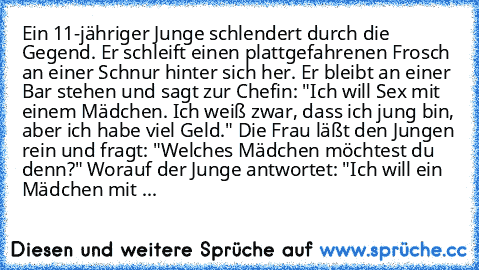 Ein 11-jähriger Junge schlendert durch die Gegend. Er schleift einen plattgefahrenen Frosch an einer Schnur hinter sich her. Er bleibt an einer Bar stehen und sagt zur Chefin: "Ich will Sex mit einem Mädchen. Ich weiß zwar, dass ich jung bin, aber ich habe viel Geld." Die Frau läßt den Jungen rein und fragt: "Welches Mädchen möchtest du denn?" Worauf der Junge antwortet: "Ich will ein Mädchen mit ...