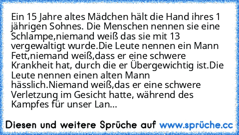 Ein 15 Jahre altes Mädchen hält die Hand ihres 1 jährigen Sohnes. Die Menschen nennen sie eine Schlampe,niemand weiß das sie mit 13 vergewaltigt wurde.Die Leute nennen ein Mann Fett,niemand weiß,dass er eine schwere Krankheit hat, durch die er Übergewichtig ist.Die Leute nennen einen alten Mann hässlich.Niemand weiß,das er eine schwere Verletzung im Gesicht hatte, während des Kampfes für unser ...