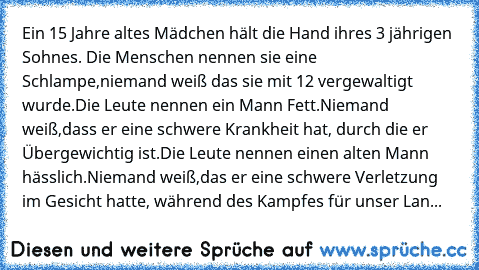 Ein 15 Jahre altes Mädchen hält die Hand ihres 3 jährigen Sohnes. Die Menschen nennen sie eine Schlampe,niemand weiß das sie mit 12 vergewaltigt wurde.Die Leute nennen ein Mann Fett.Niemand weiß,dass er eine schwere Krankheit hat, durch die er Übergewichtig ist.Die Leute nennen einen alten Mann hässlich.Niemand weiß,das er eine schwere Verletzung im Gesicht hatte, während des Kampfes für unser ...