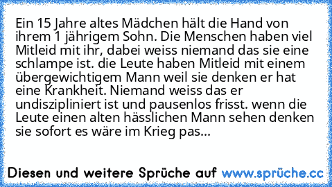 Ein 15 Jahre altes Mädchen hält die Hand von ihrem 1 jährigem Sohn. Die Menschen haben viel Mitleid mit ihr, dabei weiss niemand das sie eine schlampe ist. die Leute haben Mitleid mit einem übergewichtigem Mann weil sie denken er hat eine Krankheit. Niemand weiss das er undiszipliniert ist und pausenlos frisst. wenn die Leute einen alten hässlichen Mann sehen denken sie sofort es wäre im Krieg pas...