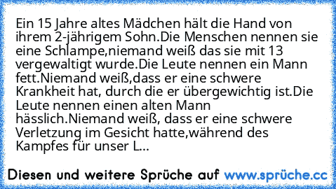 Ein 15 Jahre altes Mädchen hält die Hand von ihrem 2-jährigem Sohn.Die Menschen nennen sie eine Schlampe,niemand weiß das sie mit 13 vergewaltigt wurde.Die Leute nennen ein Mann fett.Niemand weiß,dass er eine schwere Krankheit hat, durch die er übergewichtig ist.Die Leute nennen einen alten Mann hässlich.Niemand weiß, dass er eine schwere Verletzung im Gesicht hatte,während des Kampfes für unse...