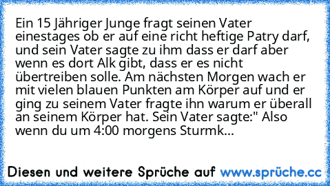 Ein 15 Jähriger Junge fragt seinen Vater einestages ob er auf eine richt heftige Patry darf, und sein Vater sagte zu ihm dass er darf aber wenn es dort Alk gibt, dass er es nicht übertreiben solle. Am nächsten Morgen wach er mit vielen blauen Punkten am Körper auf und er ging zu seinem Vater fragte ihn warum er überall an seinem Körper hat. Sein Vater sagte:" Also wenn du um 4:00 morgens Sturmklin...