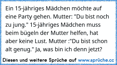 Ein 15-jähriges Mädchen möchte auf eine Party gehen. Mutter: "Du bist noch zu jung." 15-jähriges Mädchen muss beim bügeln der Mutter helfen, hat aber keine Lust. Mutter :"Du bist schon alt genug." Ja, was bin ich denn jetzt?