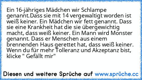 Ein 16-jähriges Mädchen wir Schlampe genannt.
Dass sie mit 14 vergewaltigt worden ist weiß keiner. Ein Mädchen wir fett genannt.
 Dass sie eine Krankheit hat die sie übergewichtig macht, dass weiß keiner.
 Ein Mann wird Monster genannt.
 Dass er Menschen aus einem brennenden Haus gerettet hat, dass weiß keiner.
 Wenn du für mehr Tolleranz und Akzeptanz bist, klicke " Gefällt mir"