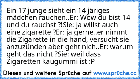 Ein 17 junge sieht ein 14 järiges mädchen rauchen..
Er: Wow du bist 14 und du rauchst ?!
Sie: ja willst auch eine zigarette ?
Er: ja gerne
..er nimmt die Zigarette in die hand, versucht sie anzuzünden aber geht nich..
Er: warum geht das nicht ?
Sie: weil dass Zigaretten kaugummi ist :P