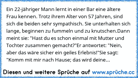 Ein 22-jähriger Mann lernt in einer Bar eine ältere Frau kennen. Trotz ihrem Alter von 57 Jahren, sind sich die beiden sehr sympathisch. Sie unterhalten sich lange, beginnen zu fummeln und zu knutschen.
Dann meint sie: "Hast du es schon einmal mit Mutter und Tochter zusammen gemacht?"
Er antwortet: "Nein, aber das wäre sicher ein geiles Erlebnis!"
Sie sagt: "Komm mit mir nach Hause; das wird de...