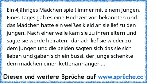 Ein 4jähriges Mädchen spielt immer mit einem Jungen. Eines Taqes gab es eine Hochzeit von bekannten und das Mädchen hatte ein weißes kleid an sie lief zu den jungen. Nach einer weile kam sie zu ihren eltern und sagte sie werde heiraten.  danach lief sie wieder zu dem jungen und die beiden sagten sich das sie sich lieben und gaben sich ein bussi. der junge schenkte dem mädchen einen kettenanhäng...