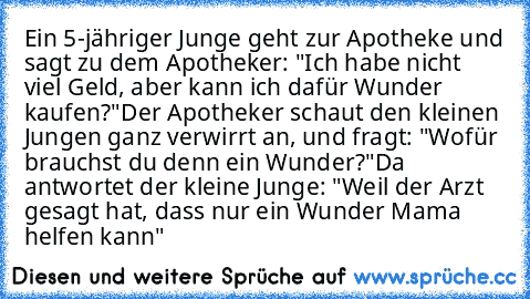 Ein 5-jähriger Junge geht zur Apotheke und sagt zu dem Apotheker: "Ich habe nicht viel Geld, aber kann ich dafür Wunder kaufen?"
Der Apotheker schaut den kleinen Jungen ganz verwirrt an, und fragt: "Wofür brauchst du denn ein Wunder?"
Da antwortet der kleine Junge: "Weil der Arzt gesagt hat, dass nur ein Wunder Mama helfen kann"