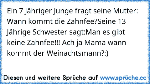 Ein 7 Jähriger Junge fragt seine Mutter: Wann kommt die Zahnfee?
Seine 13 Jährige Schwester sagt:Man es gibt keine Zahnfee!!! Ach ja Mama wann kommt der Weinachtsmann?
:)