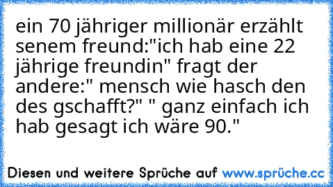 ein 70 jähriger millionär erzählt senem freund:"ich hab eine 22 jährige freundin" fragt der andere:" mensch wie hasch den des gschafft?" " ganz einfach ich hab gesagt ich wäre 90."