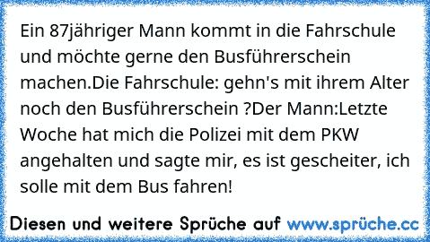 Ein 87jähriger Mann kommt in die Fahrschule und möchte gerne den Busführerschein machen.
Die Fahrschule: gehn's mit ihrem Alter noch den Busführerschein ?
Der Mann:Letzte Woche hat mich die Polizei mit dem PKW angehalten und sagte mir, es ist gescheiter, ich solle mit dem Bus fahren!