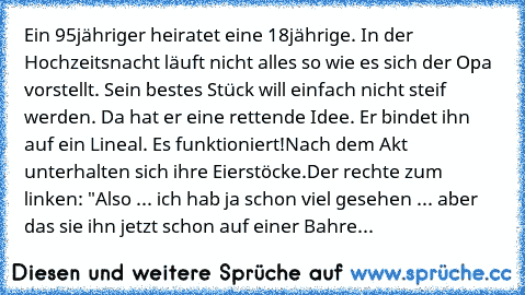 Ein 95jähriger heiratet eine 18jährige. In der Hochzeitsnacht läuft nicht alles so wie es sich der Opa vorstellt. Sein bestes Stück will einfach nicht steif werden. Da hat er eine rettende Idee. Er bindet ihn auf ein Lineal. Es funktioniert!
Nach dem Akt unterhalten sich ihre Eierstöcke.
Der rechte zum linken: "Also ... ich hab ja schon viel gesehen ... aber das sie ihn jetzt schon auf einer Bahre...