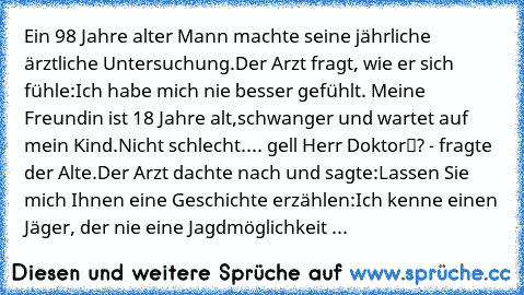 Ein 98 Jahre alter Mann machte seine jährliche ärztliche Untersuchung.
Der Arzt fragt, wie er sich fühle:
„Ich habe mich nie besser gefühlt. Meine Freundin ist 18 Jahre alt,
schwanger und wartet auf mein Kind.
Nicht schlecht.... gell Herr Doktor“? - fragte der Alte.
Der Arzt dachte nach und sagte:
„Lassen Sie mich Ihnen eine Geschichte erzählen:
Ich kenne einen Jäger, der nie eine Jagdmöglichkeit ...