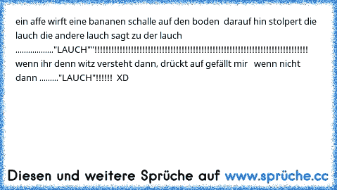 ein affe wirft eine bananen schalle auf den boden  darauf hin stolpert die lauch die andere lauch sagt zu der lauch  .................."LAUCH""!!!!!!!!!!!!!!!!!!!!!!!!!!!!!!!!!!!!!!!!!!!!!!!!!!!!!!!!!!!!!!!!!!!!!!!!!!!!     wenn ihr denn witz versteht dann, drückt auf gefällt mir   wenn nicht dann ........."LAUCH"!!!!!!  XD