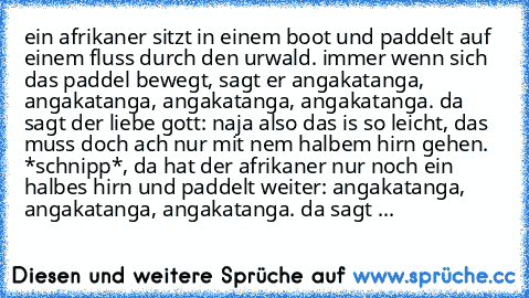 ein afrikaner sitzt in einem boot und paddelt auf einem fluss durch den urwald. immer wenn sich das paddel bewegt, sagt er angakatanga, angakatanga, angakatanga, angakatanga. da sagt der liebe gott: naja also das is so leicht, das muss doch ach nur mit nem halbem hirn gehen. *schnipp*, da hat der afrikaner nur noch ein halbes hirn und paddelt weiter: angakatanga, angakatanga, angakatanga. da sa...