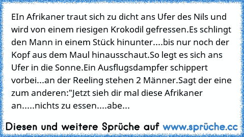 EIn Afrikaner traut sich zu dicht ans Ufer des Nils und wird von einem riesigen Krokodil gefressen.
Es schlingt den Mann in einem Stück hinunter....bis nur noch der Kopf aus dem Maul hinausschaut.
So legt es sich ans Ufer in die Sonne.
Ein Ausflugsdampfer schippert vorbei...an der Reeling stehen 2 Männer.
Sagt der eine zum anderen:´
"Jetzt sieh dir mal diese Afrikaner an.....nichts zu essen.......