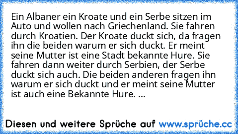 Ein Albaner ein Kroate und ein Serbe sitzen im Auto und wollen nach Griechenland. Sie fahren durch Kroatien. Der Kroate duckt sich, da fragen ihn die beiden warum er sich duckt. Er meint seine Mutter ist eine Stadt bekannte Hure. Sie fahren dann weiter durch Serbien, der Serbe duckt sich auch. Die beiden anderen fragen ihn warum er sich duckt und er meint seine Mutter ist auch eine Bekannte Hur...