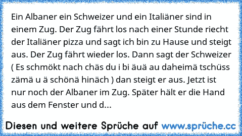 Ein Albaner ein Schweizer und ein Italiäner sind in einem Zug. Der Zug fährt los nach einer Stunde riecht der Italiäner pizza und sagt ich bin zu Hause und steigt aus. Der Zug fährt wieder los. Dann sagt der Schweizer ( Es schmökt nach chäs du i bi äuä au daheimä tschüss zämä u ä schönä hinäch ) dan steigt er aus. Jetzt ist nur noch der Albaner im Zug. Später hält er die Hand aus dem Fenster un...