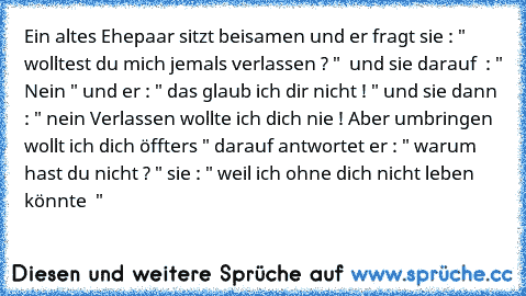 Ein altes Ehepaar sitzt beisamen und er fragt sie : " wolltest du mich jemals verlassen ? "  und sie darauf  : " Nein " und er : " das glaub ich dir nicht ! " und sie dann : " nein Verlassen wollte ich dich nie ! Aber umbringen wollt ich dich öffters " darauf antwortet er : " warum hast du nicht ? " sie : " weil ich ohne dich nicht leben könnte ♥ "