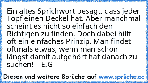 Ein altes Sprichwort besagt, dass jeder Topf einen Deckel hat. Aber manchmal scheint es nicht so einfach den Richtigen zu finden. Doch dabei hilft oft ein einfaches Prinzip. Man findet oftmals etwas, wenn man schon längst damit aufgehört hat danach zu suchen!    E.G