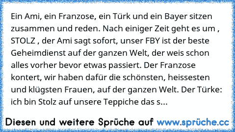 Ein Ami, ein Franzose, ein Türk und ein Bayer sitzen zusammen und reden. Nach einiger Zeit geht es um , STOLZ , der Ami sagt sofort, unser FBY ist der beste Geheimdienst auf der ganzen Welt, der weis schon alles vorher bevor etwas passiert. Der Franzose kontert, wir haben dafür die schönsten, heissesten und klügsten Frauen, auf der ganzen Welt. Der Türke: ich bin Stolz auf unsere Teppiche das s...