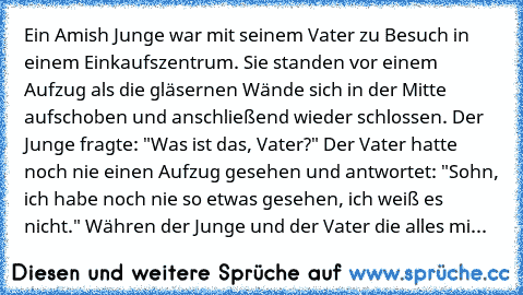 Ein Amish Junge war mit seinem Vater zu Besuch in einem Einkaufszentrum. Sie standen vor einem Aufzug als die gläsernen Wände sich in der Mitte aufschoben und anschließend wieder schlossen. Der Junge fragte: "Was ist das, Vater?" Der Vater hatte noch nie einen Aufzug gesehen und antwortet: "Sohn, ich habe noch nie so etwas gesehen, ich weiß es nicht." Währen der Junge und der Vater die alles mi...